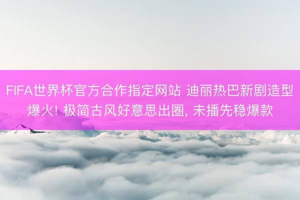 FIFA世界杯官方合作指定网站 迪丽热巴新剧造型爆火! 极简古风好意思出圈, 未播先稳爆款