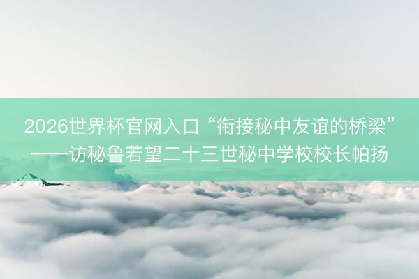2026世界杯官网入口 “衔接秘中友谊的桥梁”——访秘鲁若望二十三世秘中学校校长帕扬