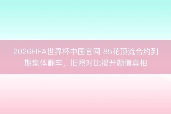 2026FIFA世界杯中国官网 85花顶流合约到期集体翻车,旧照对比揭开颜值真相