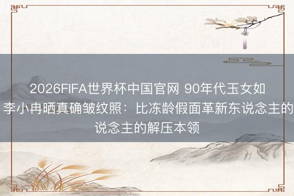 2026FIFA世界杯中国官网 90年代玉女如今50岁,李小冉晒真确皱纹照:比冻龄假面革新东说念主的解压本领