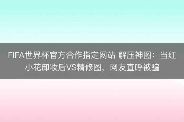 FIFA世界杯官方合作指定网站 解压神图：当红小花卸妆后VS精修图，网友直呼被骗
