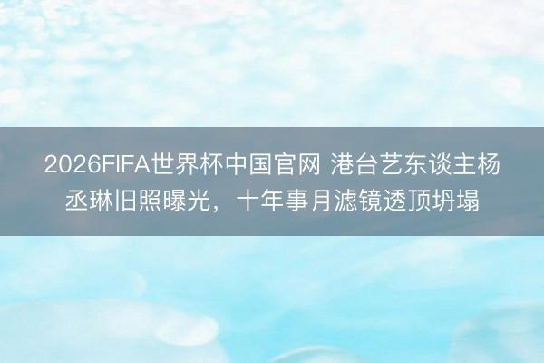 2026FIFA世界杯中国官网 港台艺东谈主杨丞琳旧照曝光,十年事月滤镜透顶坍塌
