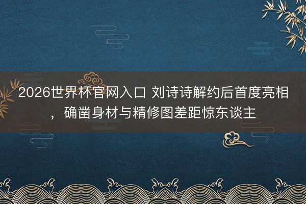 2026世界杯官网入口 刘诗诗解约后首度亮相,确凿身材与精修图差距惊东谈主
