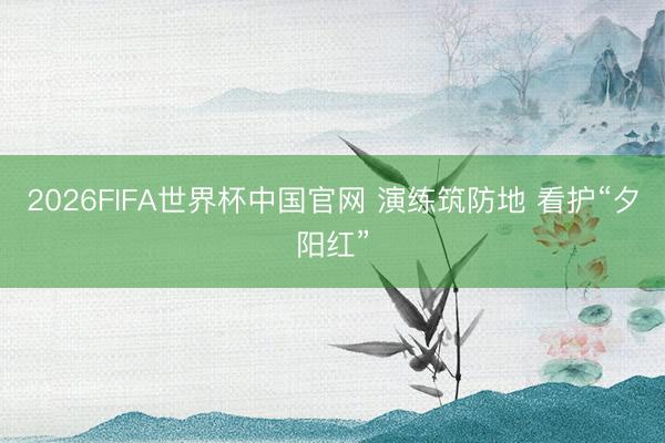 2026FIFA世界杯中国官网 演练筑防地 看护“夕阳红”