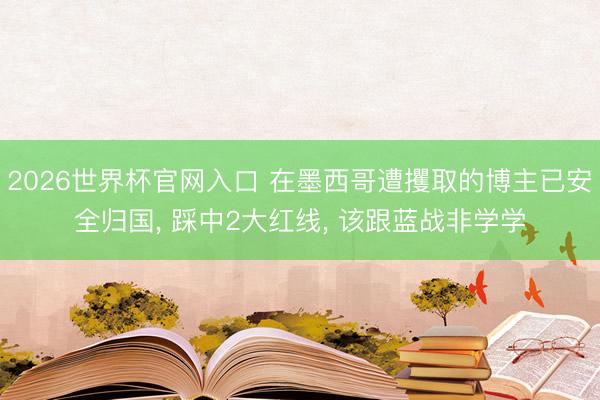 2026世界杯官网入口 在墨西哥遭攫取的博主已安全归国， 踩中2大红线， 该跟蓝战非学学