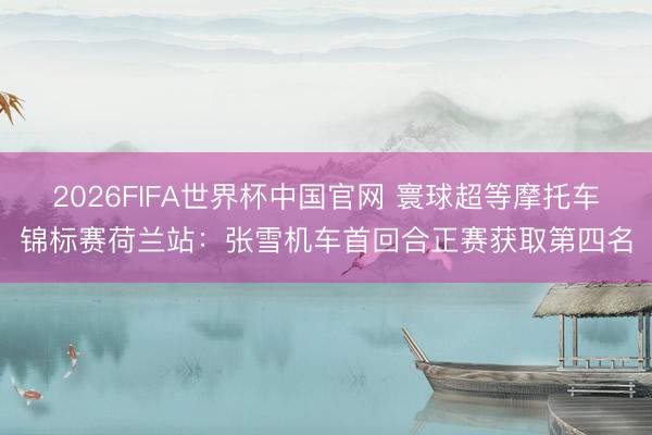 2026FIFA世界杯中国官网 寰球超等摩托车锦标赛荷兰站：张雪机车首回合正赛获取第四名
