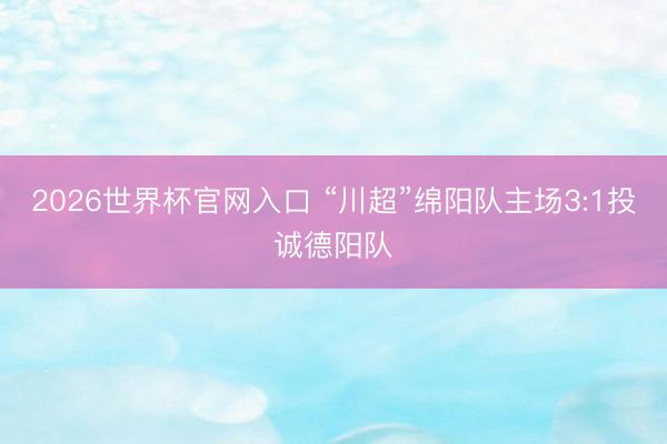 2026世界杯官网入口 “川超”绵阳队主场3:1投诚德阳队