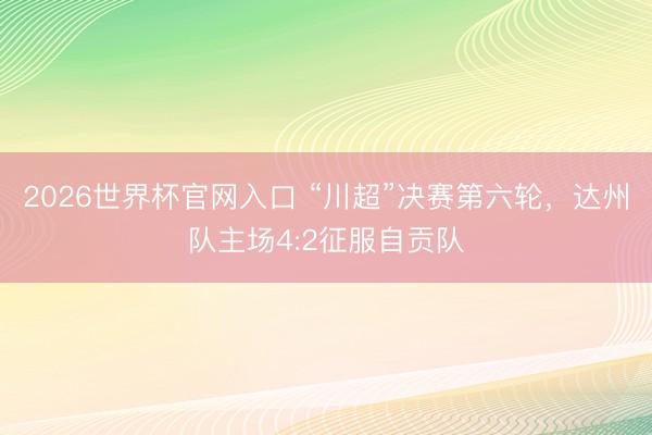 2026世界杯官网入口 “川超”决赛第六轮,达州队主场4:2征服自贡队