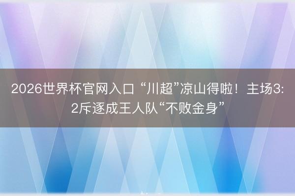 2026世界杯官网入口 “川超”凉山得啦!主场3:2斥逐成王人队“不败金身”