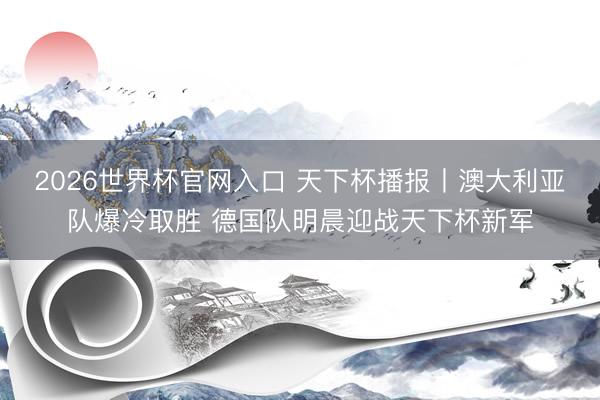 2026世界杯官网入口 天下杯播报丨澳大利亚队爆冷取胜 德国队明晨迎战天下杯新军
