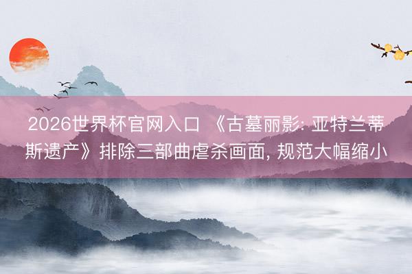2026世界杯官网入口 《古墓丽影: 亚特兰蒂斯遗产》排除三部曲虐杀画面, 规范大幅缩小