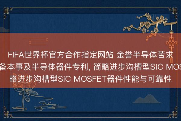 FIFA世界杯官方合作指定网站 金誉半导体苦求一种半导体器件的制备本事及半导体器件专利, 简略进步沟槽型SiC MOSFET器件性能与可靠性