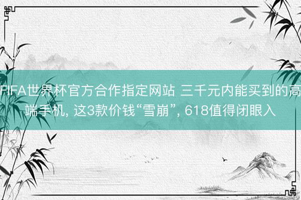 FIFA世界杯官方合作指定网站 三千元内能买到的高端手机, 这3款价钱“雪崩”, 618值得闭眼入