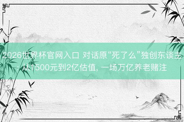 2026世界杯官网入口 对话原“死了么”独创东谈主: 从1500元到2亿估值， 一场万亿养老赌注