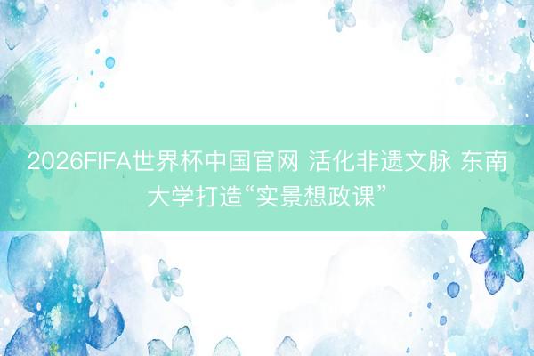 2026FIFA世界杯中国官网 活化非遗文脉 东南大学打造“实景想政课”