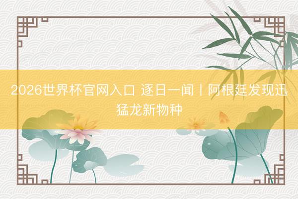 2026世界杯官网入口 逐日一闻丨阿根廷发现迅猛龙新物种
