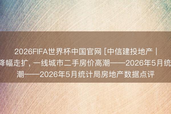 2026FIFA世界杯中国官网 [中信建投地产 | 数据点睛]销售开工降幅走扩， 一线城市二手房价高潮——2026年5月统计局房地产数据点评