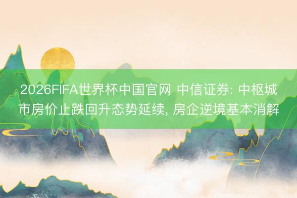 2026FIFA世界杯中国官网 中信证券: 中枢城市房价止跌回升态势延续, 房企逆境基本消解