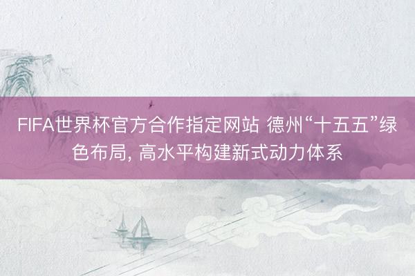 FIFA世界杯官方合作指定网站 德州“十五五”绿色布局, 高水平构建新式动力体系