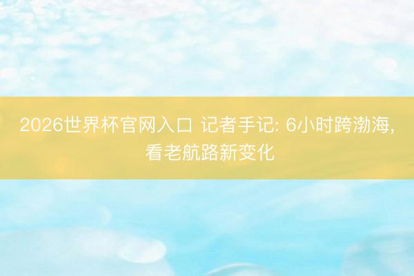 2026世界杯官网入口 记者手记: 6小时跨渤海, 看老航路新变化