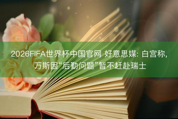 2026FIFA世界杯中国官网 好意思媒: 白宫称, 万斯因“后勤问题”暂不赶赴瑞士