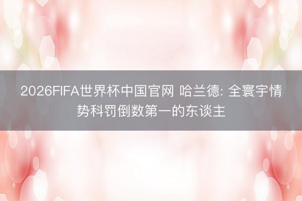 2026FIFA世界杯中国官网 哈兰德: 全寰宇情势科罚倒数第一的东谈主