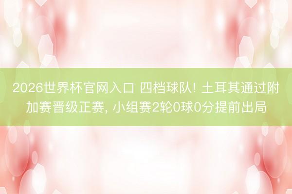 2026世界杯官网入口 四档球队! 土耳其通过附加赛晋级正赛, 小组赛2轮0球0分提前出局