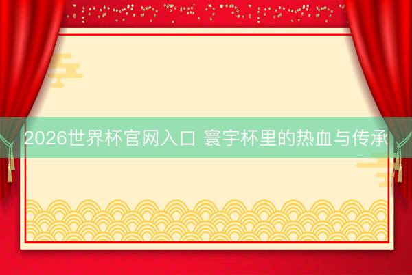 2026世界杯官网入口 寰宇杯里的热血与传承