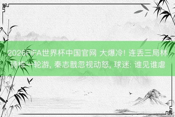 2026FIFA世界杯中国官网 大爆冷! 连丢三局林诗栋一轮游, 秦志戬忽视动怒, 球迷: 谁见谁虐